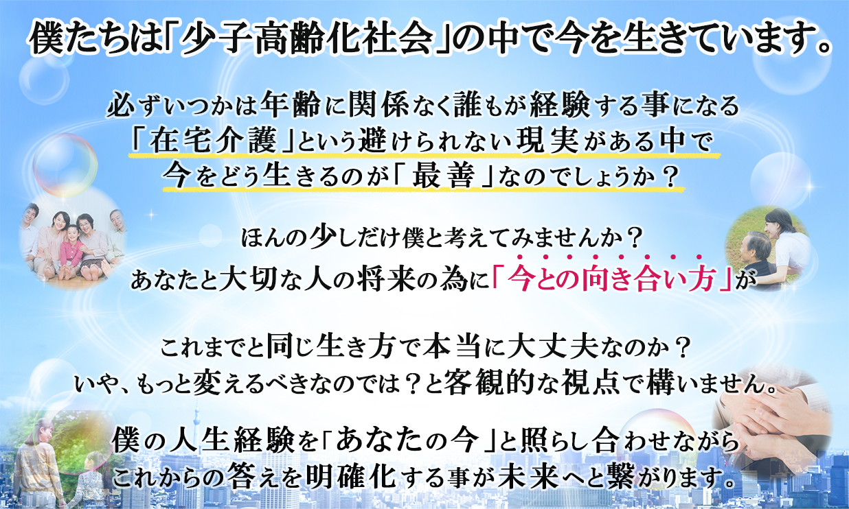 僕たちは少子高齢化社会の中で今を生きています。必ずいつかは年齢に関係なく誰もが経験する事になる在宅介護という避けられない現実がある中で今をどう生きるのが最善なのでしょうか?ほんの少しだけ僕と考えてみませんか?あなたと大切な人の将来の為に今との向き合い方がこれまでと同じ生き方で本当に大丈夫なのか?いや、もっと変えるべきなのでは?と客観的な視点で構いません。僕の人生経験をあなたの今と照らし合わせながらこれからの答えを明確化する事が未来へと繋がります。