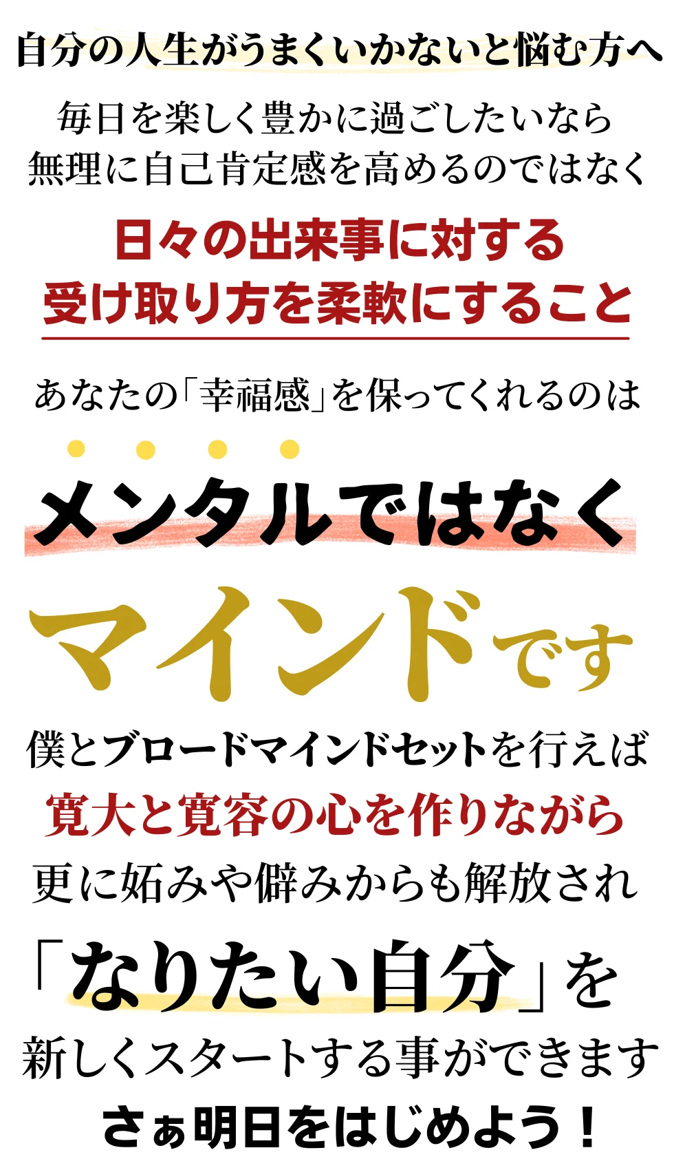 あなたの幸福感を保ってくれるのはメンタルではなくマインドです。僕とブロードマインドセットを行えば寛大と寛容の心を作りながら更に妬みやひがみからも解放されなりたい自分を新しくスタートさせる事が出来ます!